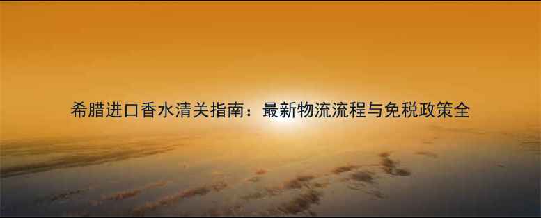 图片 希腊进口香水清关指南：最新物流流程与免税政策全