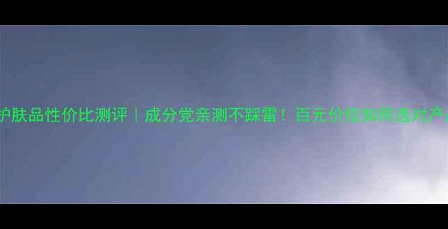 图片 希芸护肤品性价比测评｜成分党亲测不踩雷！百元价位如何选对产品？1