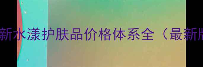 图片 希芸新水漾护肤品价格体系全（最新版）2