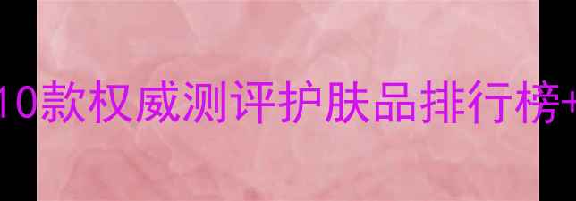 图片 干性皮肤必看！10款权威测评护肤品排行榜+成分党选购指南