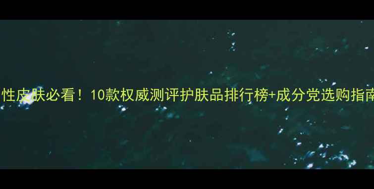 图片 干性皮肤必看！10款权威测评护肤品排行榜+成分党选购指南2