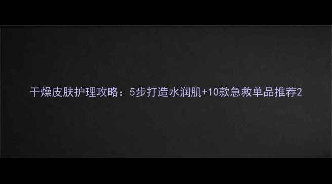 图片 干燥皮肤护理攻略：5步打造水润肌+10款急救单品推荐2