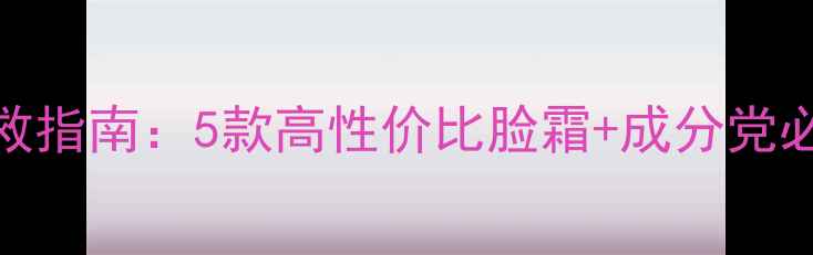 图片 干皮急救指南：5款高性价比脸霜+成分党必看攻略