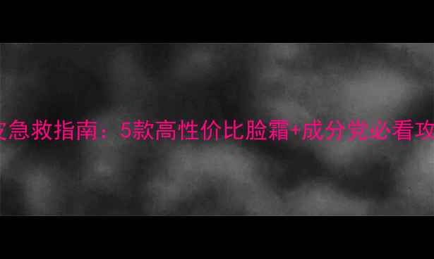 图片 干皮急救指南：5款高性价比脸霜+成分党必看攻略1
