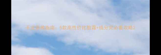 图片 干皮急救指南：5款高性价比脸霜+成分党必看攻略2