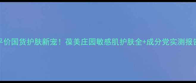 图片 平价国货护肤新宠！葆美庄园敏感肌护肤全+成分党实测报告