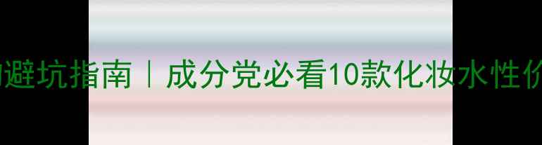 图片 平价好物避坑指南｜成分党必看10款化妆水性价比测评1
