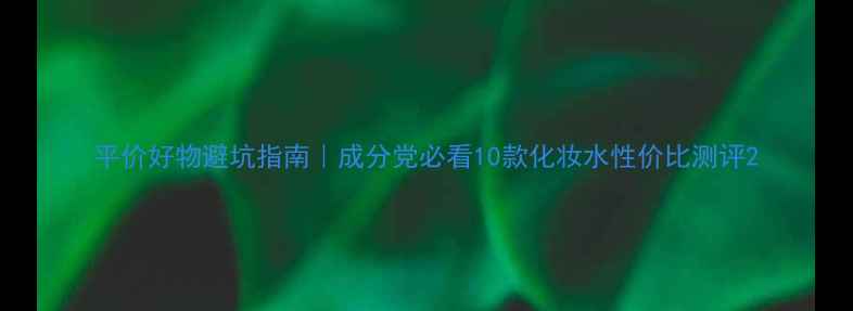 图片 平价好物避坑指南｜成分党必看10款化妆水性价比测评2