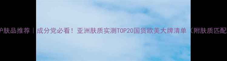 图片 平价护肤品推荐｜成分党必看！亚洲肤质实测TOP20国货欧美大牌清单（附肤质匹配表）2