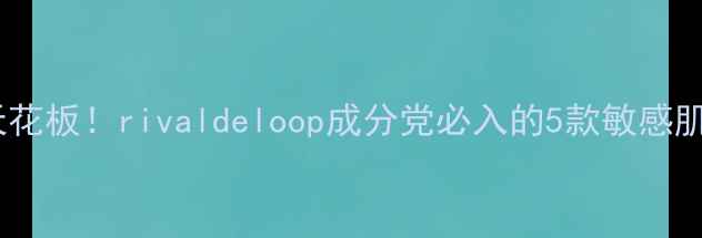 图片 平价护肤天花板！rivaldeloop成分党必入的5款敏感肌救星测评2