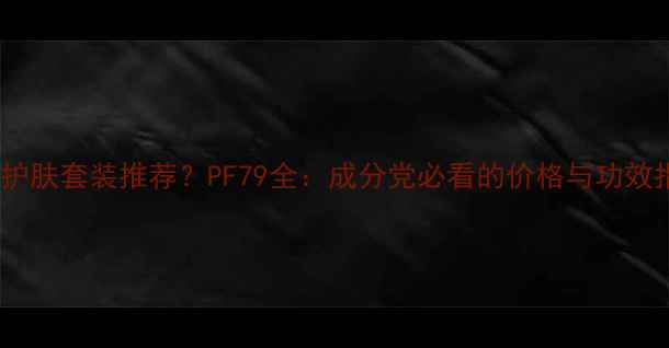 图片 平价护肤套装推荐？PF79全：成分党必看的价格与功效指南2