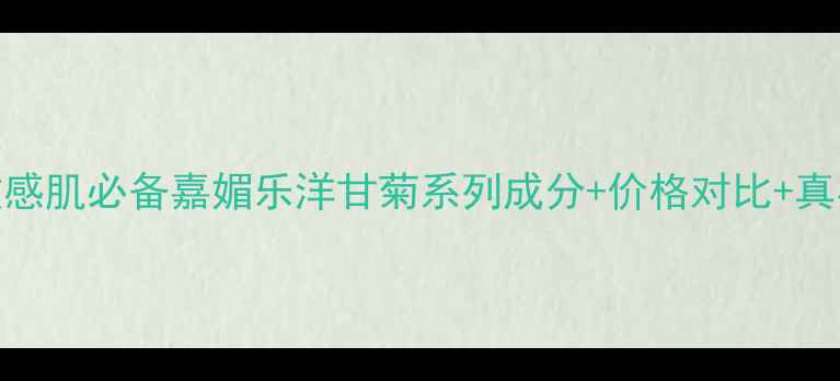 图片 平价敏感肌必备嘉媚乐洋甘菊系列成分+价格对比+真实测评