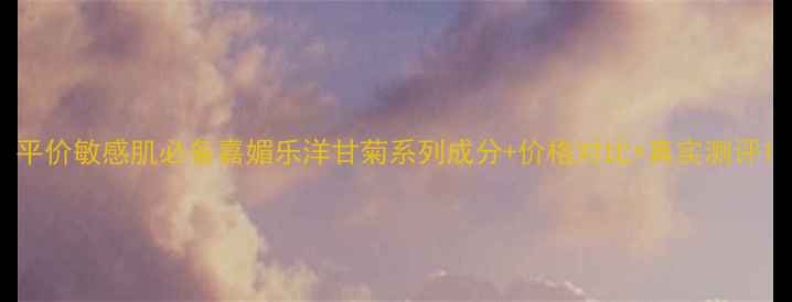 图片 平价敏感肌必备嘉媚乐洋甘菊系列成分+价格对比+真实测评1