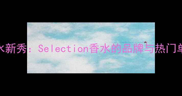 图片 平价香水新秀：Selection香水的品牌与热门单品推荐