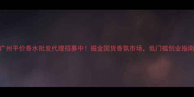 图片 广州平价香水批发代理招募中！掘金国货香氛市场，低门槛创业指南