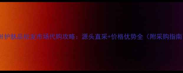 图片 广州护肤品批发市场代购攻略：源头直采+价格优势全（附采购指南）1