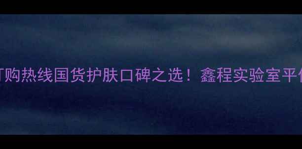 图片 广州护肤品订购热线国货护肤口碑之选！鑫程实验室平价好物大公开