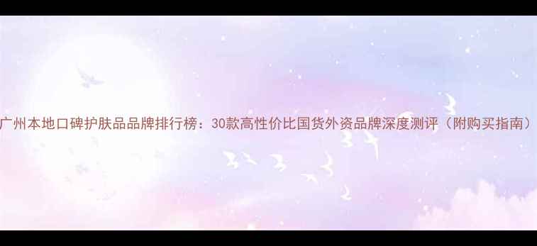 图片 广州本地口碑护肤品品牌排行榜：30款高性价比国货外资品牌深度测评（附购买指南）
