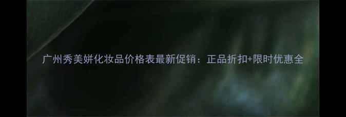 图片 广州秀美姘化妆品价格表最新促销：正品折扣+限时优惠全