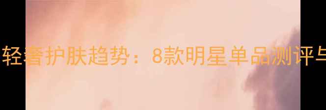 图片 广州美博会轻奢护肤趋势：8款明星单品测评与选购指南1