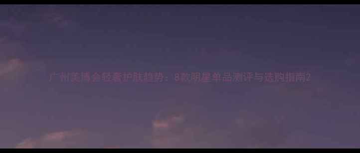 图片 广州美博会轻奢护肤趋势：8款明星单品测评与选购指南2