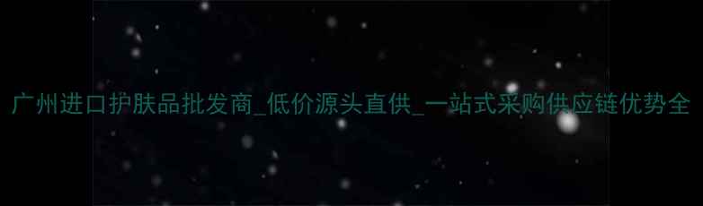 图片 广州进口护肤品批发商_低价源头直供_一站式采购供应链优势全