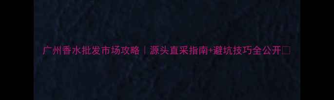 图片 广州香水批发市场攻略｜源头直采指南+避坑技巧全公开✨