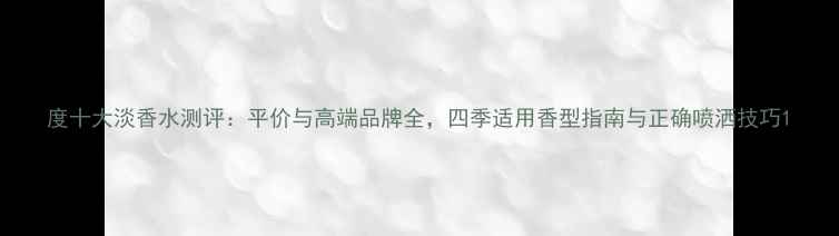 图片 度十大淡香水测评：平价与高端品牌全，四季适用香型指南与正确喷洒技巧1