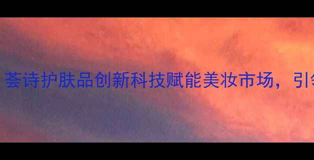 图片 度口碑爆款！荟诗护肤品创新科技赋能美妆市场，引领护肤新趋势