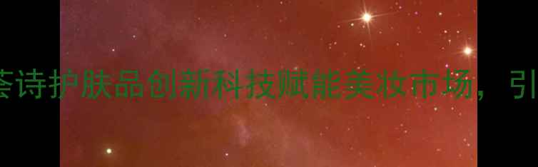 图片 度口碑爆款！荟诗护肤品创新科技赋能美妆市场，引领护肤新趋势1