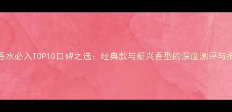 图片 度女士香水必入TOP10口碑之选：经典款与新兴香型的深度测评与推荐指南