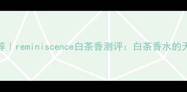 图片 度平价香水推荐｜reminiscence白茶香测评：白茶香水的天花板是它？✨
