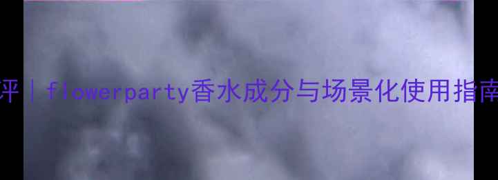 图片 度爆款花果香测评｜flowerparty香水成分与场景化使用指南附真人试香对比