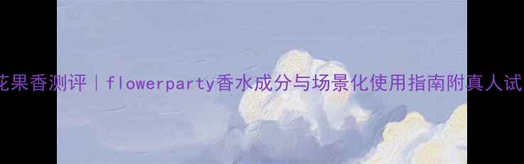 图片 度爆款花果香测评｜flowerparty香水成分与场景化使用指南附真人试香对比1