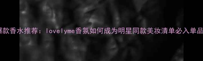 图片 度爆款香水推荐：lovelyme香氛如何成为明星同款美妆清单必入单品？1