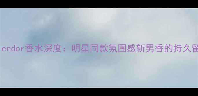 图片 度爆款香水测评Splendor香水深度：明星同款氛围感斩男香的持久留香秘诀与选购指南