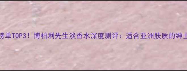 图片 度男士香水榜单TOP3！博柏利先生淡香水深度测评：适合亚洲肤质的绅士香调如何？