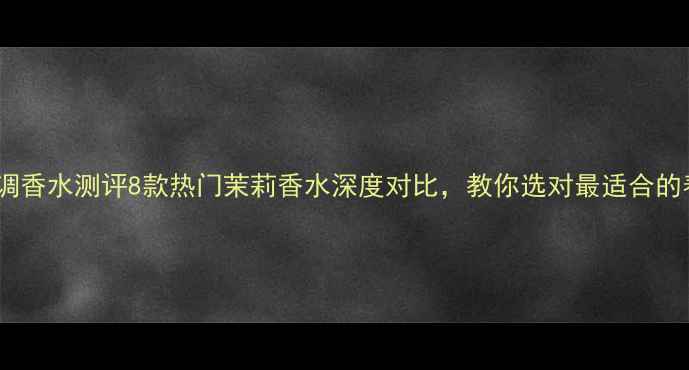 图片 度茉莉香调香水测评8款热门茉莉香水深度对比，教你选对最适合的春日香氛1