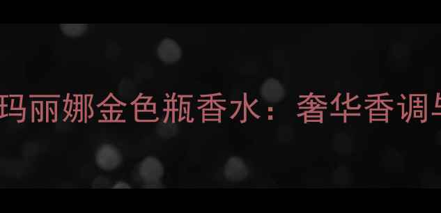 图片 度高端香水榜单｜皇家玛丽娜金色瓶香水：奢华香调与工艺美学的完美融合2