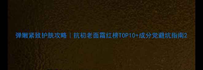 图片 弹嫩紧致护肤攻略｜抗初老面霜红榜TOP10+成分党避坑指南2