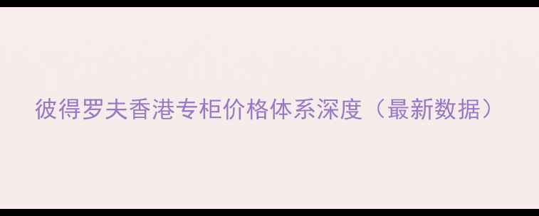 图片 彼得罗夫香港专柜价格体系深度（最新数据）