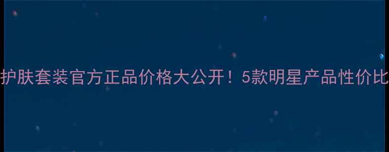 图片 得鲜护肤套装官方正品价格大公开！5款明星产品性价比测评