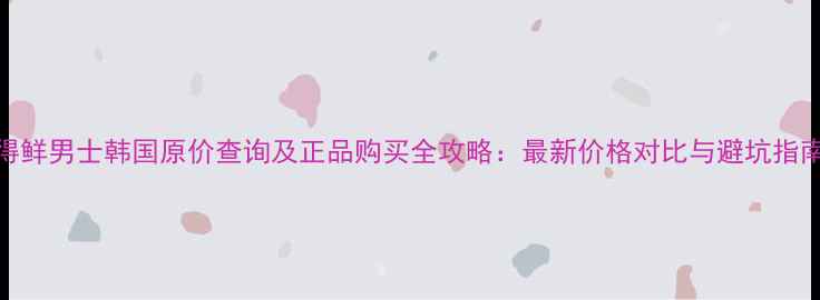 图片 得鲜男士韩国原价查询及正品购买全攻略：最新价格对比与避坑指南