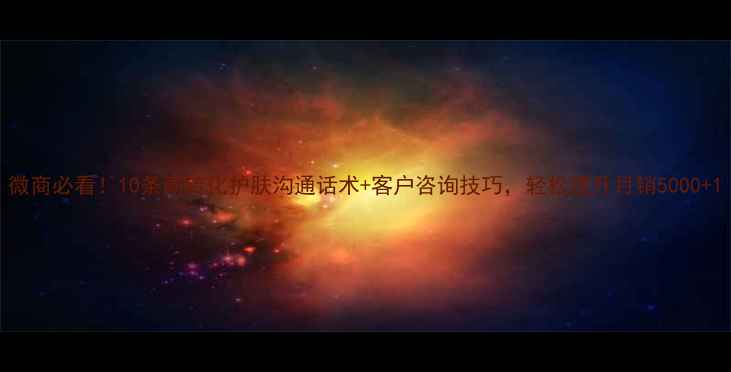 图片 微商必看！10条高转化护肤沟通话术+客户咨询技巧，轻松提升月销5000+1