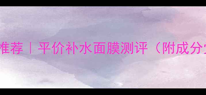 图片 微商焕面膜替代品推荐｜平价补水面膜测评（附成分党真实使用报告）1