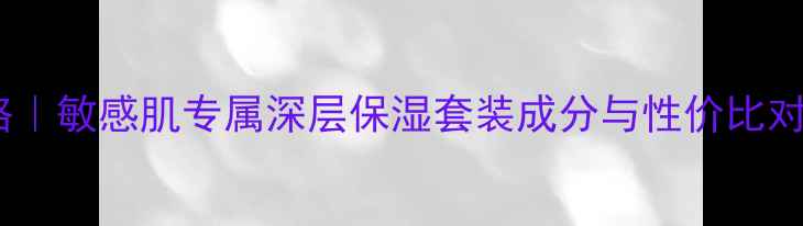 图片 心清堂补水系列价格攻略｜敏感肌专属深层保湿套装成分与性价比对比（附正品购买指南）2