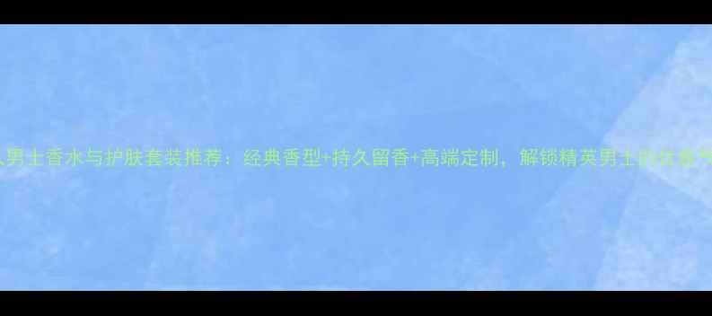 图片 必入男士香水与护肤套装推荐：经典香型+持久留香+高端定制，解锁精英男士的优雅气质2