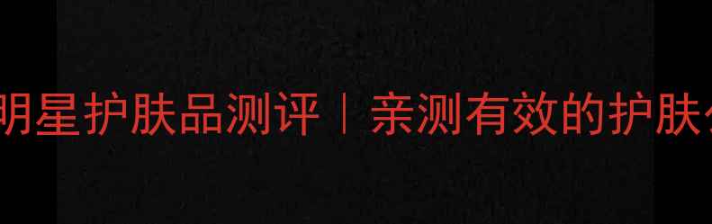 图片 必入！10款明星护肤品测评｜亲测有效的护肤公式大公开1