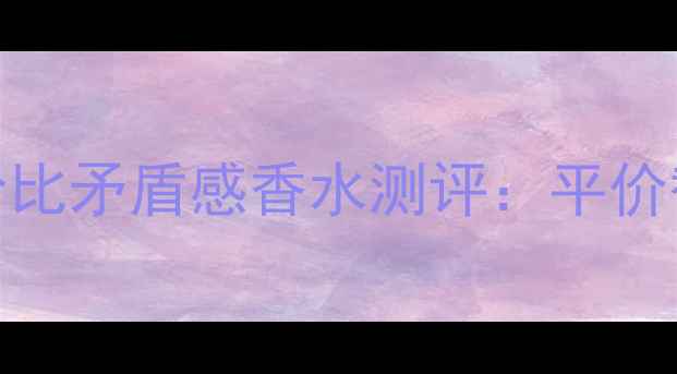 图片 必入！10款高性价比矛盾感香水测评：平价替代款vs大牌经典