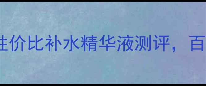 图片 必入！10款高性价比补水精华液测评，百元到千元全✨1